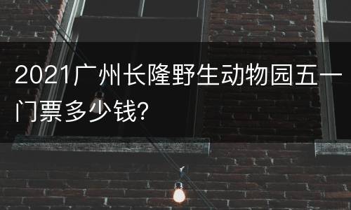 2021广州长隆野生动物园五一门票多少钱？