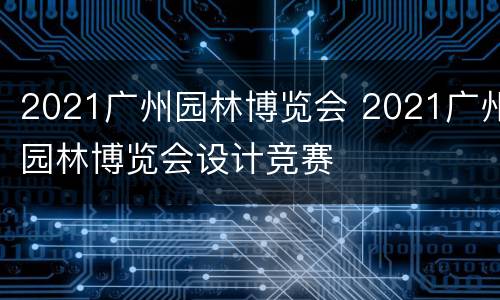 2021广州园林博览会 2021广州园林博览会设计竞赛