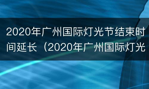 2020年广州国际灯光节结束时间延长（2020年广州国际灯光节结束时间延长多少天）