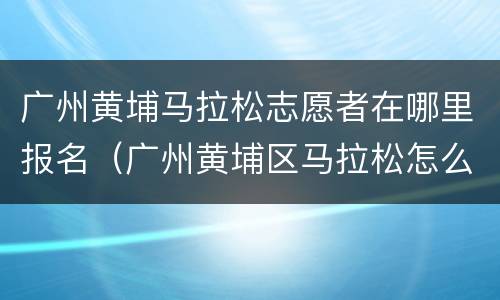 广州黄埔马拉松志愿者在哪里报名（广州黄埔区马拉松怎么报名）