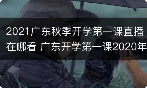 2021广东秋季开学第一课直播在哪看 广东开学第一课2020年直播