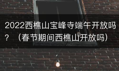 2022西樵山宝峰寺端午开放吗？（春节期间西樵山开放吗）
