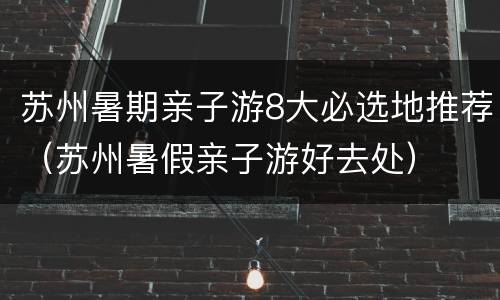 苏州暑期亲子游8大必选地推荐（苏州暑假亲子游好去处）