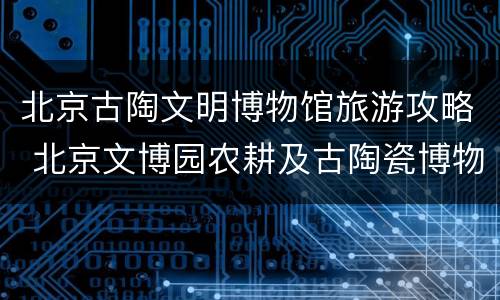 北京古陶文明博物馆旅游攻略 北京文博园农耕及古陶瓷博物馆