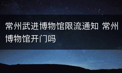 常州武进博物馆限流通知 常州博物馆开门吗