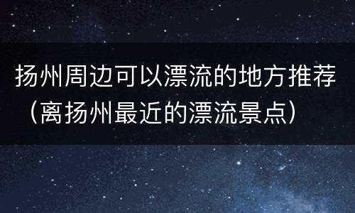 扬州周边可以漂流的地方推荐（离扬州最近的漂流景点）