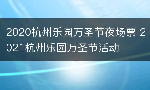 2020杭州乐园万圣节夜场票 2021杭州乐园万圣节活动