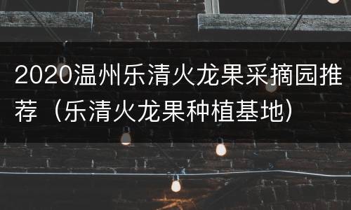 2020温州乐清火龙果采摘园推荐（乐清火龙果种植基地）