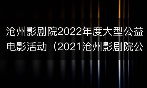 沧州影剧院2022年度大型公益电影活动（2021沧州影剧院公益电影）