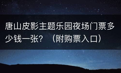唐山皮影主题乐园夜场门票多少钱一张？（附购票入口）