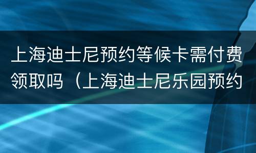 上海迪士尼预约等候卡需付费领取吗（上海迪士尼乐园预约等候卡怎么领取）
