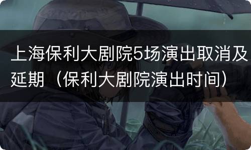 上海保利大剧院5场演出取消及延期（保利大剧院演出时间）