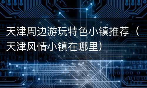 天津周边游玩特色小镇推荐（天津风情小镇在哪里）