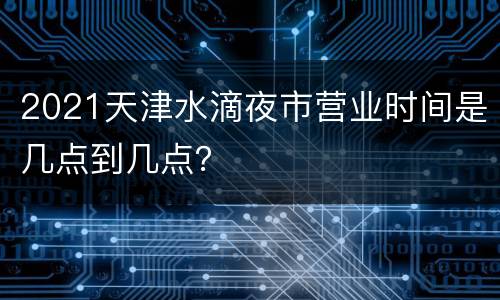 2021天津水滴夜市营业时间是几点到几点？