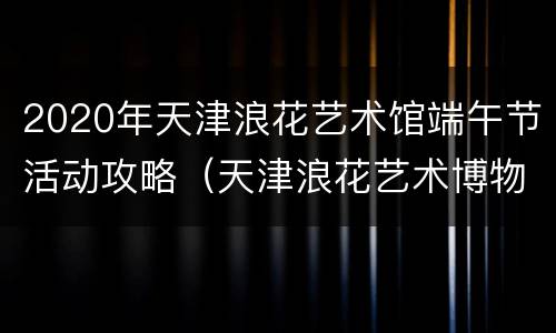 2020年天津浪花艺术馆端午节活动攻略（天津浪花艺术博物馆）