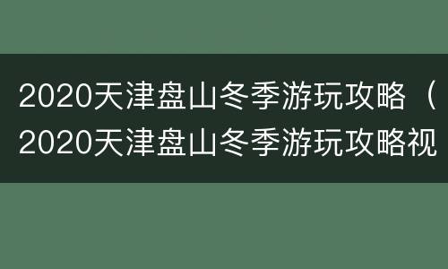 2020天津盘山冬季游玩攻略（2020天津盘山冬季游玩攻略视频）