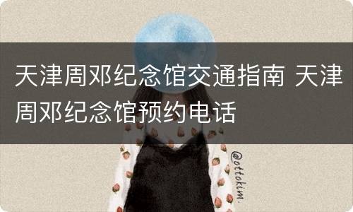 天津周邓纪念馆交通指南 天津周邓纪念馆预约电话