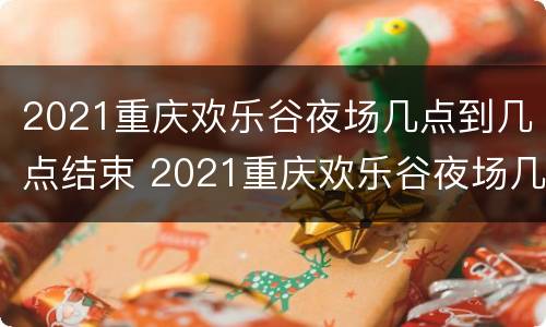 2021重庆欢乐谷夜场几点到几点结束 2021重庆欢乐谷夜场几点到几点结束营业