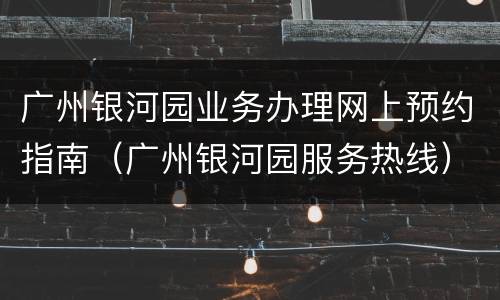 广州银河园业务办理网上预约指南（广州银河园服务热线）