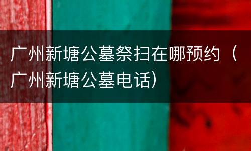 广州新塘公墓祭扫在哪预约（广州新塘公墓电话）