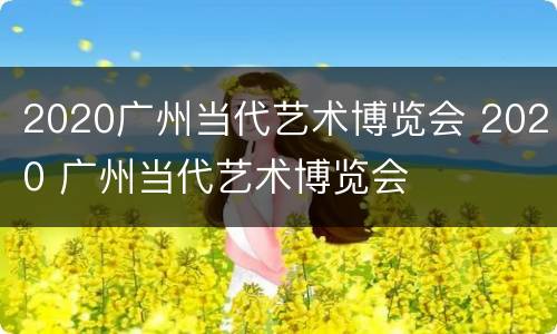 2020广州当代艺术博览会 2020 广州当代艺术博览会