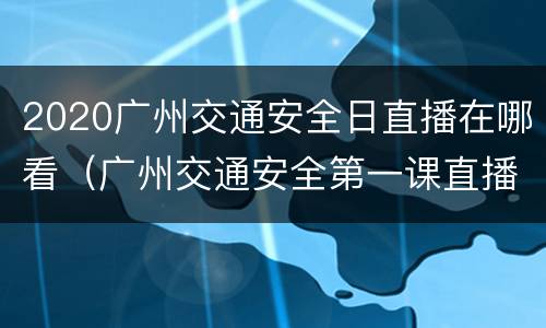 2020广州交通安全日直播在哪看（广州交通安全第一课直播）