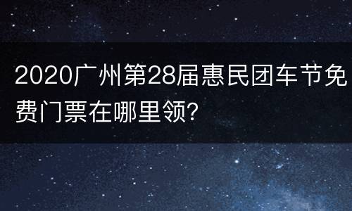 2020广州第28届惠民团车节免费门票在哪里领？