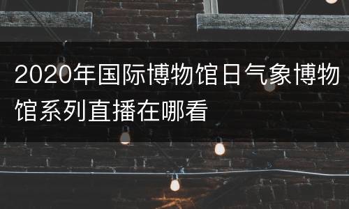 2020年国际博物馆日气象博物馆系列直播在哪看