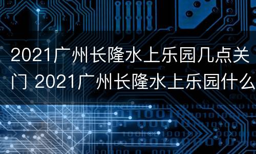 2021广州长隆水上乐园几点关门 2021广州长隆水上乐园什么时候恢复营业