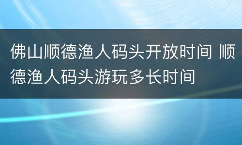 佛山顺德渔人码头开放时间 顺德渔人码头游玩多长时间