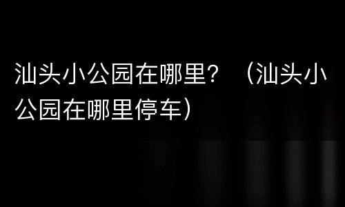 汕头小公园在哪里？（汕头小公园在哪里停车）