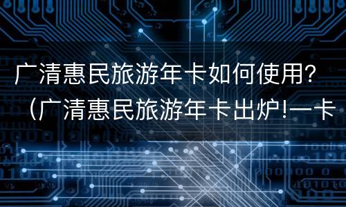 广清惠民旅游年卡如何使用？（广清惠民旅游年卡出炉!一卡玩遍广清30多网红个景点）