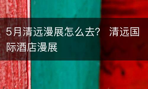 5月清远漫展怎么去？ 清远国际酒店漫展