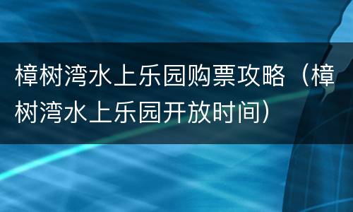 樟树湾水上乐园购票攻略（樟树湾水上乐园开放时间）