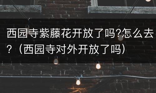 西园寺紫藤花开放了吗?怎么去?（西园寺对外开放了吗）