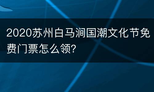 2020苏州白马涧国潮文化节免费门票怎么领？