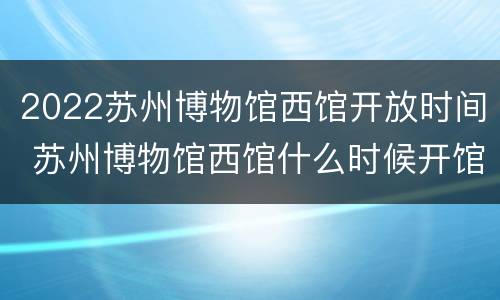 2022苏州博物馆西馆开放时间 苏州博物馆西馆什么时候开馆