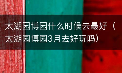 太湖园博园什么时候去最好（太湖园博园3月去好玩吗）
