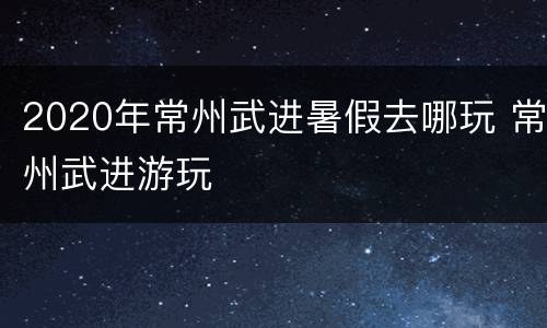 2020年常州武进暑假去哪玩 常州武进游玩