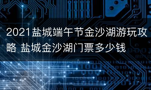 2021盐城端午节金沙湖游玩攻略 盐城金沙湖门票多少钱
