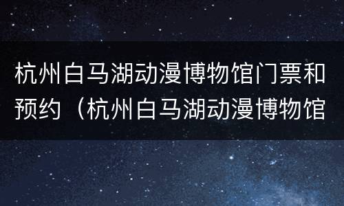 杭州白马湖动漫博物馆门票和预约（杭州白马湖动漫博物馆门票和预约时间）