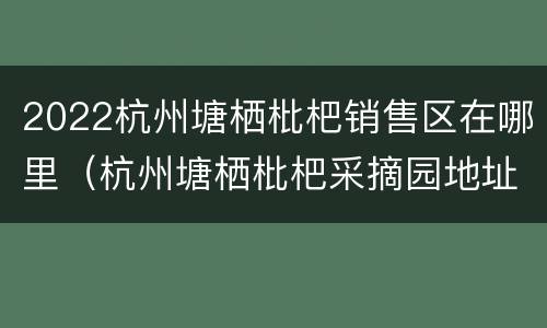 2022杭州塘栖枇杷销售区在哪里（杭州塘栖枇杷采摘园地址）