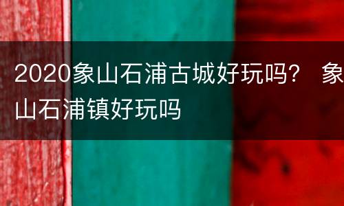 2020象山石浦古城好玩吗？ 象山石浦镇好玩吗