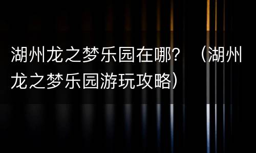 湖州龙之梦乐园在哪？（湖州龙之梦乐园游玩攻略）