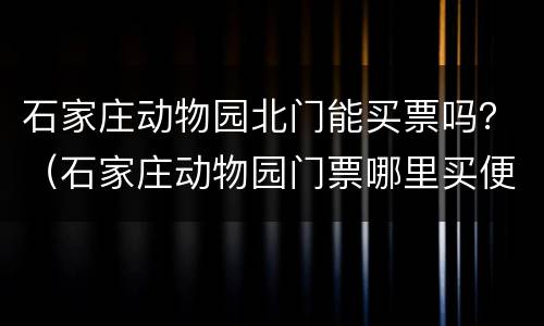 石家庄动物园北门能买票吗？（石家庄动物园门票哪里买便宜）