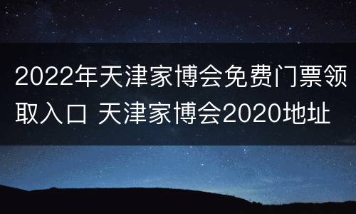 2022年天津家博会免费门票领取入口 天津家博会2020地址
