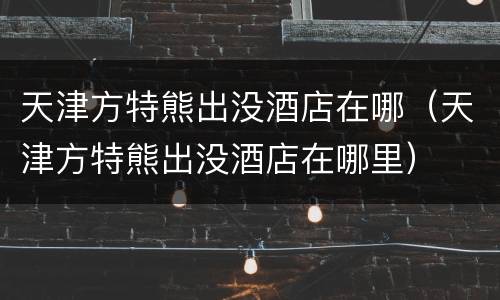 天津方特熊出没酒店在哪（天津方特熊出没酒店在哪里）