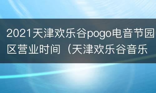 2021天津欢乐谷pogo电音节园区营业时间（天津欢乐谷音乐节2021时间表）