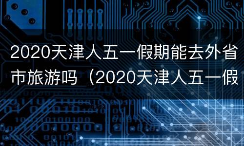 2020天津人五一假期能去外省市旅游吗（2020天津人五一假期能去外省市旅游吗）