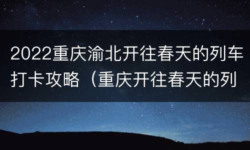 2022重庆渝北开往春天的列车打卡攻略（重庆开往春天的列车怎么走）